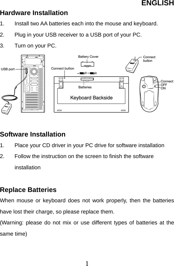 ENGLISH  1Hardware Installation 1.  Install two AA batteries each into the mouse and keyboard. 2.  Plug in your USB receiver to a USB port of your PC. 3.  Turn on your PC.   Software Installation 1.  Place your CD driver in your PC drive for software installation   2.  Follow the instruction on the screen to finish the software installation  Replace Batteries When mouse or keyboard does not work properly, then the batteries have lost their charge, so please replace them. (Warning: please do not mix or use different types of batteries at the same time)   