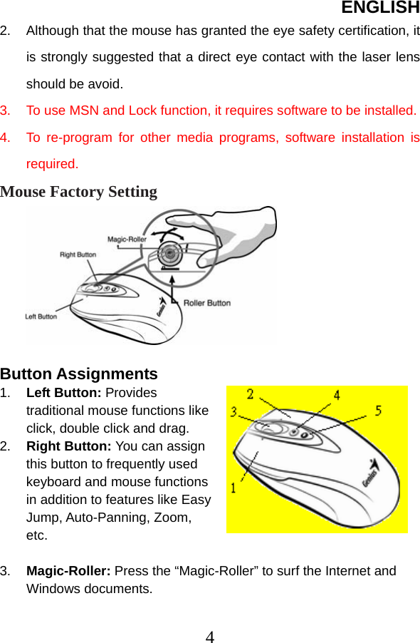 ENGLISH  42.  Although that the mouse has granted the eye safety certification, it is strongly suggested that a direct eye contact with the laser lens should be avoid. 3.  To use MSN and Lock function, it requires software to be installed. 4.  To re-program for other media programs, software installation is required. Mouse Factory Setting       Button Assignments 1.  Left Button: Provides traditional mouse functions like click, double click and drag. 2.  Right Button: You can assign this button to frequently used keyboard and mouse functions in addition to features like Easy Jump, Auto-Panning, Zoom, etc.  3.  Magic-Roller: Press the “Magic-Roller” to surf the Internet and Windows documents.    