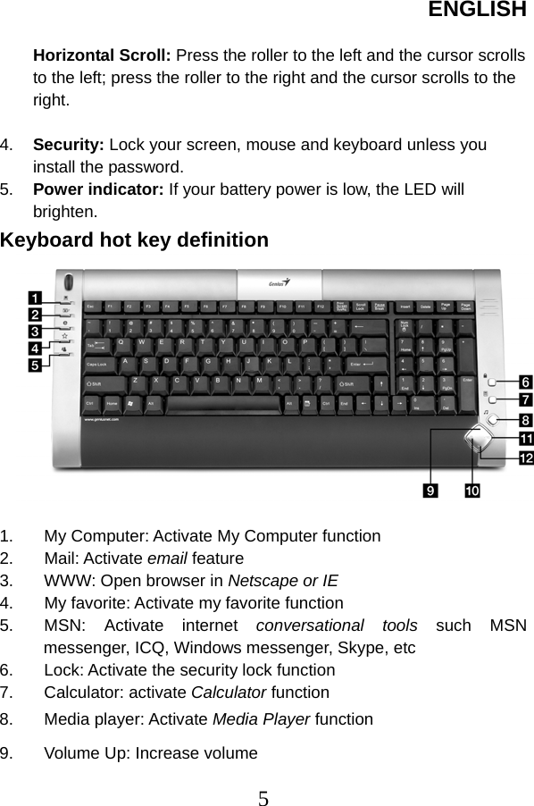 ENGLISH  5 Horizontal Scroll: Press the roller to the left and the cursor scrolls to the left; press the roller to the right and the cursor scrolls to the right.   4.  Security: Lock your screen, mouse and keyboard unless you install the password.   5.  Power indicator: If your battery power is low, the LED will brighten. Keyboard hot key definition   1.  My Computer: Activate My Computer function   2. Mail: Activate email feature 3.  WWW: Open browser in Netscape or IE   4. My favorite: Activate my favorite function 5. MSN: Activate internet conversational tools such MSN messenger, ICQ, Windows messenger, Skype, etc   6.  Lock: Activate the security lock function   7. Calculator: activate Calculator function 8. Media player: Activate Media Player function 9.  Volume Up: Increase volume 