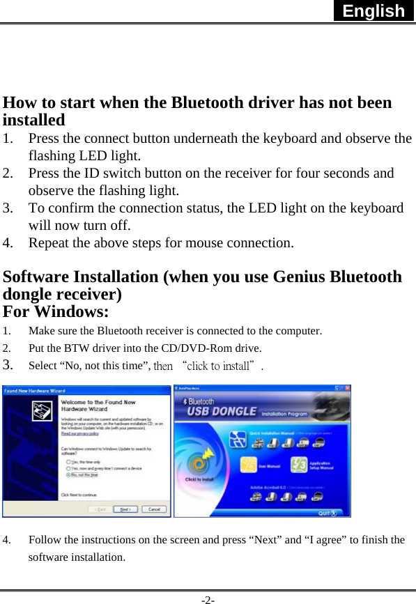  English   -2-   How to start when the Bluetooth driver has not been installed 1. Press the connect button underneath the keyboard and observe the flashing LED light. 2. Press the ID switch button on the receiver for four seconds and observe the flashing light. 3. To confirm the connection status, the LED light on the keyboard will now turn off. 4. Repeat the above steps for mouse connection.  Software Installation (when you use Genius Bluetooth dongle receiver) For Windows: 1. Make sure the Bluetooth receiver is connected to the computer. 2. Put the BTW driver into the CD/DVD-Rom drive. 3. Select “No, not this time”, then “click to install＂.  4. Follow the instructions on the screen and press “Next” and “I agree” to finish the software installation. 