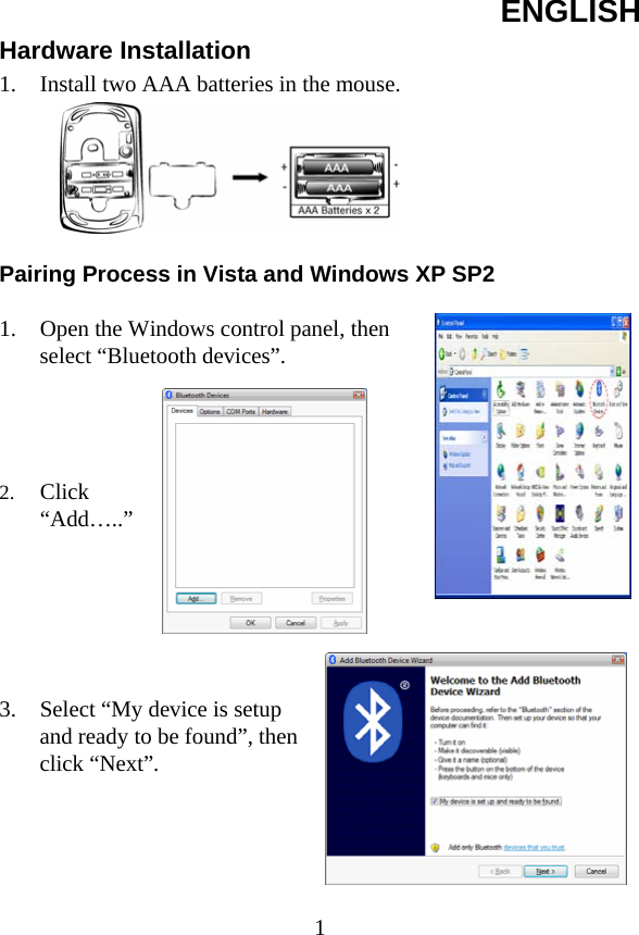 ENGLISH  1Hardware Installation 1. Install two AAA batteries in the mouse.         Pairing Process in Vista and Windows XP SP2  1. Open the Windows control panel, then select “Bluetooth devices”.     2. Click “Add…..”       3. Select “My device is setup and ready to be found”, then click “Next”.      