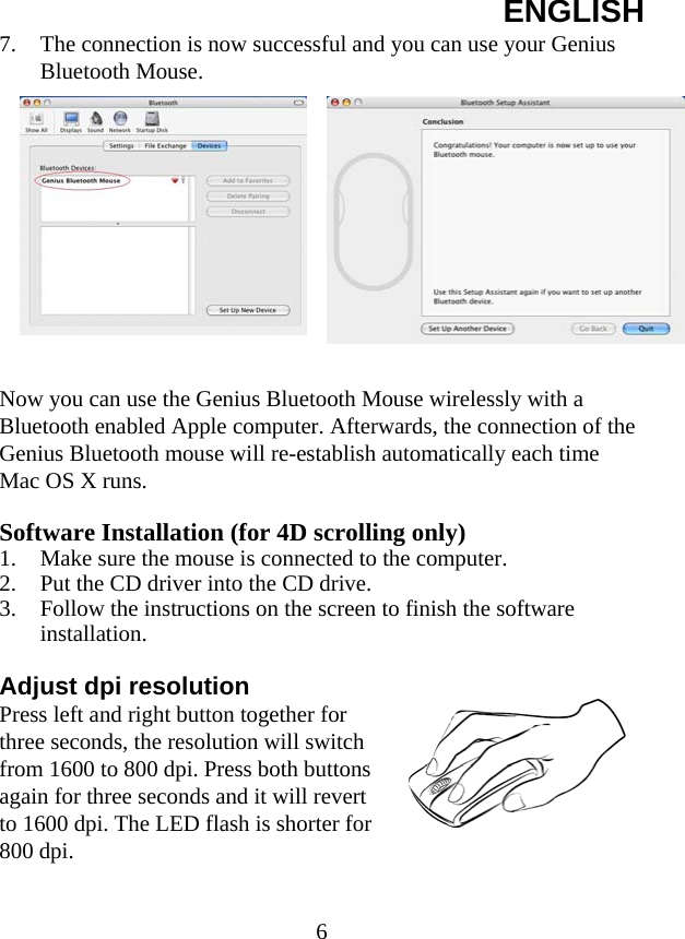 ENGLISH  67. The connection is now successful and you can use your Genius Bluetooth Mouse.  Now you can use the Genius Bluetooth Mouse wirelessly with a Bluetooth enabled Apple computer. Afterwards, the connection of the Genius Bluetooth mouse will re-establish automatically each time Mac OS X runs.  Software Installation (for 4D scrolling only) 1. Make sure the mouse is connected to the computer. 2. Put the CD driver into the CD drive. 3. Follow the instructions on the screen to finish the software installation.  Adjust dpi resolution Press left and right button together for three seconds, the resolution will switch from 1600 to 800 dpi. Press both buttons again for three seconds and it will revert to 1600 dpi. The LED flash is shorter for 800 dpi.    
