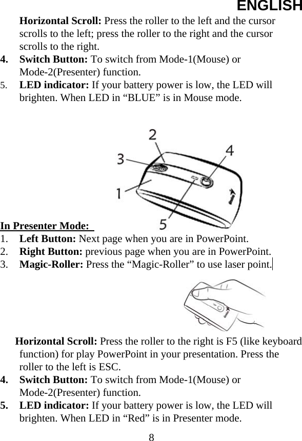 ENGLISH  8Horizontal Scroll: Press the roller to the left and the cursor scrolls to the left; press the roller to the right and the cursor scrolls to the right. 4. Switch Button: To switch from Mode-1(Mouse) or Mode-2(Presenter) function. 5. LED indicator: If your battery power is low, the LED will brighten. When LED in “BLUE” is in Mouse mode.          In Presenter Mode:   1. Left Button: Next page when you are in PowerPoint. 2. Right Button: previous page when you are in PowerPoint. 3. Magic-Roller: Press the “Magic-Roller” to use laser point.        Horizontal Scroll: Press the roller to the right is F5 (like keyboard function) for play PowerPoint in your presentation. Press the roller to the left is ESC.   4. Switch Button: To switch from Mode-1(Mouse) or Mode-2(Presenter) function. 5. LED indicator: If your battery power is low, the LED will brighten. When LED in “Red” is in Presenter mode. 