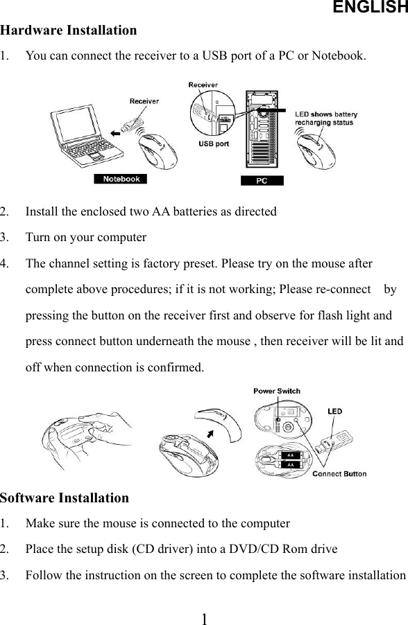 ENGLISH  1Hardware Installation   1.  You can connect the receiver to a USB port of a PC or Notebook.  2.  Install the enclosed two AA batteries as directed   3.  Turn on your computer   4.  The channel setting is factory preset. Please try on the mouse after complete above procedures; if it is not working; Please re-connect    by pressing the button on the receiver first and observe for flash light and press connect button underneath the mouse , then receiver will be lit and off when connection is confirmed.  Software Installation 1.  Make sure the mouse is connected to the computer 2.  Place the setup disk (CD driver) into a DVD/CD Rom drive 3.  Follow the instruction on the screen to complete the software installation  