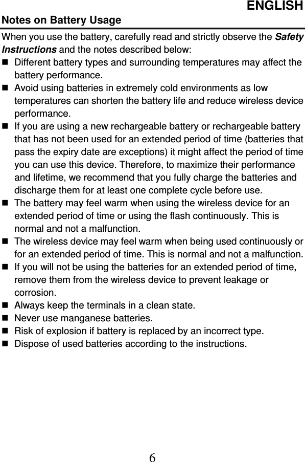 ENGLISH  6 Notes on Battery Usage When you use the battery, carefully read and strictly observe the Safety Instructions and the notes described below:   Different battery types and surrounding temperatures may affect the battery performance.   Avoid using batteries in extremely cold environments as low temperatures can shorten the battery life and reduce wireless device performance.   If you are using a new rechargeable battery or rechargeable battery that has not been used for an extended period of time (batteries that pass the expiry date are exceptions) it might affect the period of time you can use this device. Therefore, to maximize their performance and lifetime, we recommend that you fully charge the batteries and discharge them for at least one complete cycle before use.   The battery may feel warm when using the wireless device for an extended period of time or using the flash continuously. This is normal and not a malfunction.   The wireless device may feel warm when being used continuously or for an extended period of time. This is normal and not a malfunction.   If you will not be using the batteries for an extended period of time, remove them from the wireless device to prevent leakage or corrosion.   Always keep the terminals in a clean state.   Never use manganese batteries.   Risk of explosion if battery is replaced by an incorrect type.   Dispose of used batteries according to the instructions. 