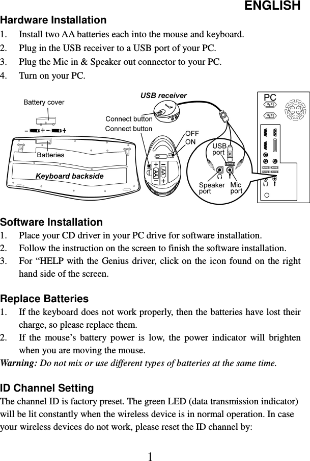 ENGLISH  1 Hardware Installation 1. Install two AA batteries each into the mouse and keyboard. 2. Plug in the USB receiver to a USB port of your PC. 3. Plug the Mic in &amp; Speaker out connector to your PC. 4. Turn on your PC.  Software Installation 1. Place your CD driver in your PC drive for software installation. 2. Follow the instruction on the screen to finish the software installation. 3. For “HELP with the Genius  driver, click on the icon found on the right hand side of the screen.  Replace Batteries 1. If the keyboard does not work properly, then the batteries have lost their charge, so please replace them. 2. If  the  mouse’s  battery  power  is  low,  the  power  indicator  will  brighten when you are moving the mouse. Warning: Do not mix or use different types of batteries at the same time.  ID Channel Setting   The channel ID is factory preset. The green LED (data transmission indicator) will be lit constantly when the wireless device is in normal operation. In case your wireless devices do not work, please reset the ID channel by:  