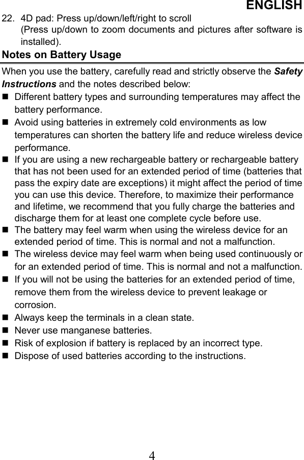 ENGLISH  422.  4D pad: Press up/down/left/right to scroll (Press up/down to zoom documents and pictures after software is installed). Notes on Battery Usage When you use the battery, carefully read and strictly observe the Safety Instructions and the notes described below:  Different battery types and surrounding temperatures may affect the battery performance.  Avoid using batteries in extremely cold environments as low temperatures can shorten the battery life and reduce wireless device performance.  If you are using a new rechargeable battery or rechargeable battery that has not been used for an extended period of time (batteries that pass the expiry date are exceptions) it might affect the period of time you can use this device. Therefore, to maximize their performance and lifetime, we recommend that you fully charge the batteries and discharge them for at least one complete cycle before use.  The battery may feel warm when using the wireless device for an extended period of time. This is normal and not a malfunction.  The wireless device may feel warm when being used continuously or for an extended period of time. This is normal and not a malfunction.  If you will not be using the batteries for an extended period of time, remove them from the wireless device to prevent leakage or corrosion.  Always keep the terminals in a clean state.  Never use manganese batteries.  Risk of explosion if battery is replaced by an incorrect type.  Dispose of used batteries according to the instructions. 