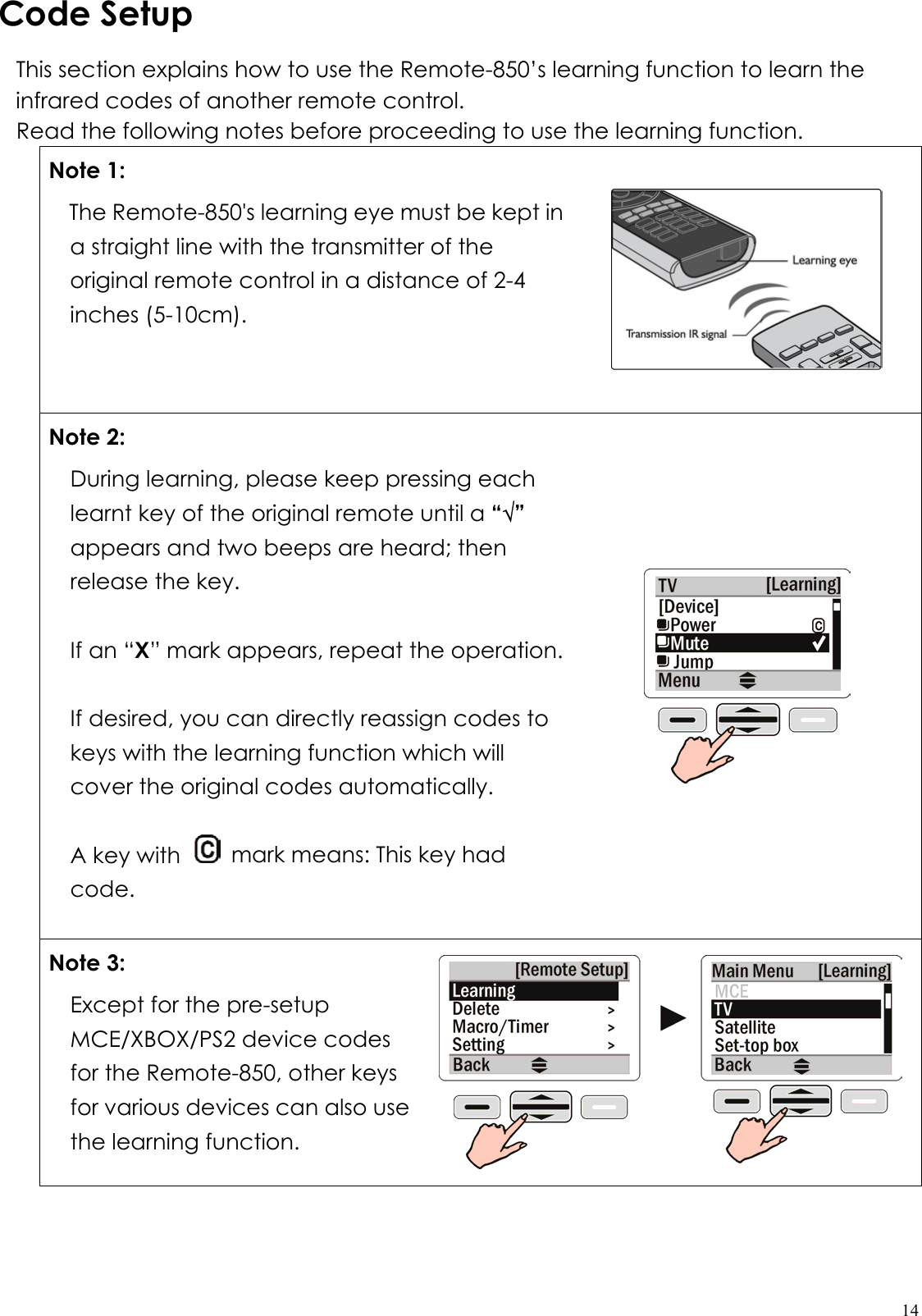  14Code Setup This section explains how to use the Remote-850’s learning function to learn the infrared codes of another remote control. Read the following notes before proceeding to use the learning function. Note 1: The Remote-850&apos;s learning eye must be kept in a straight line with the transmitter of the original remote control in a distance of 2-4 inches (5-10cm).  Note 2: During learning, please keep pressing each learnt key of the original remote until a “√” appears and two beeps are heard; then release the key.  If an “X” mark appears, repeat the operation.  If desired, you can directly reassign codes to keys with the learning function which will cover the original codes automatically.  A key with    mark means: This key had code.      Note 3: Except for the pre-setup MCE/XBOX/PS2 device codes for the Remote-850, other keys for various devices can also use the learning function.     