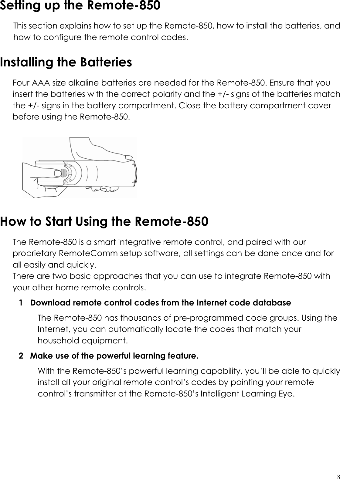  8Setting up the Remote-850 This section explains how to set up the Remote-850, how to install the batteries, and how to configure the remote control codes. Installing the Batteries  Four AAA size alkaline batteries are needed for the Remote-850. Ensure that you insert the batteries with the correct polarity and the +/- signs of the batteries match the +/- signs in the battery compartment. Close the battery compartment cover before using the Remote-850.   How to Start Using the Remote-850 The Remote-850 is a smart integrative remote control, and paired with our proprietary RemoteComm setup software, all settings can be done once and for all easily and quickly. There are two basic approaches that you can use to integrate Remote-850 with your other home remote controls. 1  Download remote control codes from the Internet code database   The Remote-850 has thousands of pre-programmed code groups. Using the Internet, you can automatically locate the codes that match your household equipment. 2  Make use of the powerful learning feature.   With the Remote-850’s powerful learning capability, you’ll be able to quickly install all your original remote control’s codes by pointing your remote control’s transmitter at the Remote-850’s Intelligent Learning Eye. 