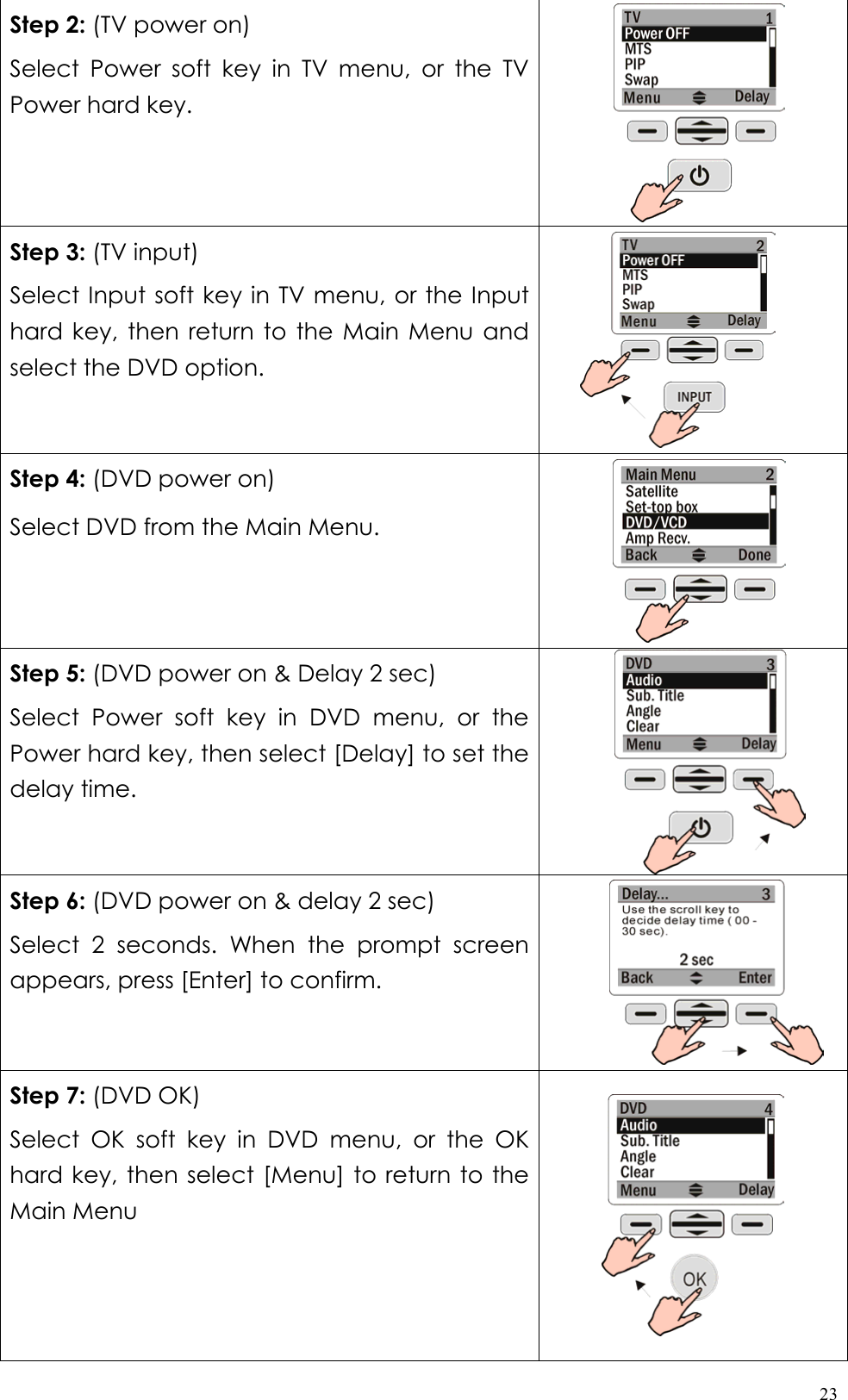  23Step 2: (TV power on) Select Power soft key in TV menu, or the TV Power hard key.  Step 3: (TV input) Select Input soft key in TV menu, or the Input hard key, then return to the Main Menu and select the DVD option.  Step 4: (DVD power on) Select DVD from the Main Menu.  Step 5: (DVD power on &amp; Delay 2 sec)   Select Power soft key in DVD menu, or the Power hard key, then select [Delay] to set the delay time.  Step 6: (DVD power on &amp; delay 2 sec) Select 2 seconds. When the prompt screen appears, press [Enter] to confirm.       Step 7: (DVD OK) Select OK soft key in DVD menu, or the OK hard key, then select [Menu] to return to the Main Menu    