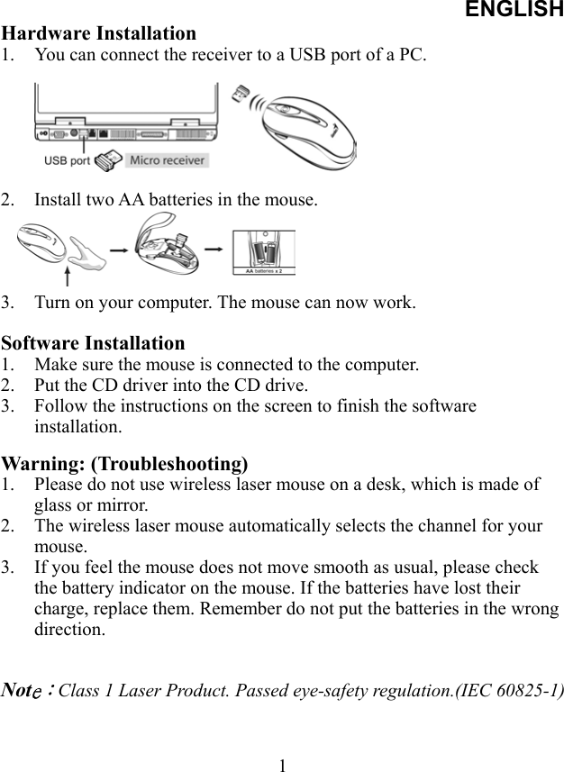ENGLISH  1Hardware Installation 1.  You can connect the receiver to a USB port of a PC.       2.  Install two AA batteries in the mouse.     3.  Turn on your computer. The mouse can now work.  Software Installation 1.  Make sure the mouse is connected to the computer. 2.  Put the CD driver into the CD drive. 3.  Follow the instructions on the screen to finish the software installation.  Warning: (Troubleshooting) 1.  Please do not use wireless laser mouse on a desk, which is made of glass or mirror.   2.  The wireless laser mouse automatically selects the channel for your mouse.  3.  If you feel the mouse does not move smooth as usual, please check the battery indicator on the mouse. If the batteries have lost their charge, replace them. Remember do not put the batteries in the wrong direction.   Note：Class 1 Laser Product. Passed eye-safety regulation.(IEC 60825-1)   