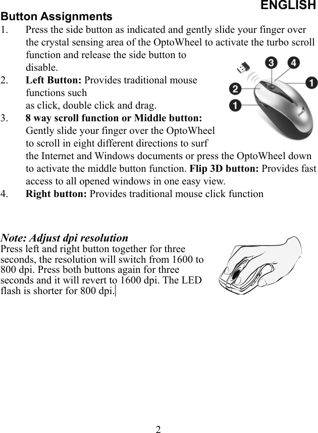 ENGLISH  2Button Assignments 1.  Press the side button as indicated and gently slide your finger over the crystal sensing area of the OptoWheel to activate the turbo scroll function and release the side button to disable.  2.  Left Button: Provides traditional mouse functions such   as click, double click and drag. 3.  8 way scroll function or Middle button: Gently slide your finger over the OptoWheel to scroll in eight different directions to surf the Internet and Windows documents or press the OptoWheel down to activate the middle button function. Flip 3D button: Provides fast access to all opened windows in one easy view. 4.  Right button: Provides traditional mouse click function    Note: Adjust dpi resolution Press left and right button together for three seconds, the resolution will switch from 1600 to 800 dpi. Press both buttons again for three seconds and it will revert to 1600 dpi. The LED flash is shorter for 800 dpi.  