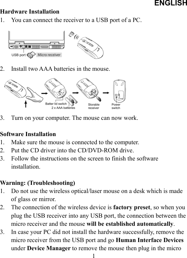 ENGLISH  1Hardware Installation 1.  You can connect the receiver to a USB port of a PC.      2.  Install two AAA batteries in the mouse.      3.  Turn on your computer. The mouse can now work.  Software Installation 1.  Make sure the mouse is connected to the computer. 2.  Put the CD driver into the CD/DVD-ROM drive. 3.  Follow the instructions on the screen to finish the software installation.  Warning: (Troubleshooting) 1.  Do not use the wireless optical/laser mouse on a desk which is made of glass or mirror.   2.  The connection of the wireless device is factory preset, so when you plug the USB receiver into any USB port, the connection between the micro receiver and the mouse will be established automatically. 3.  In case your PC did not install the hardware successfully, remove the micro receiver from the USB port and go Human Interface Devices under Device Manager to remove the mouse then plug in the micro 