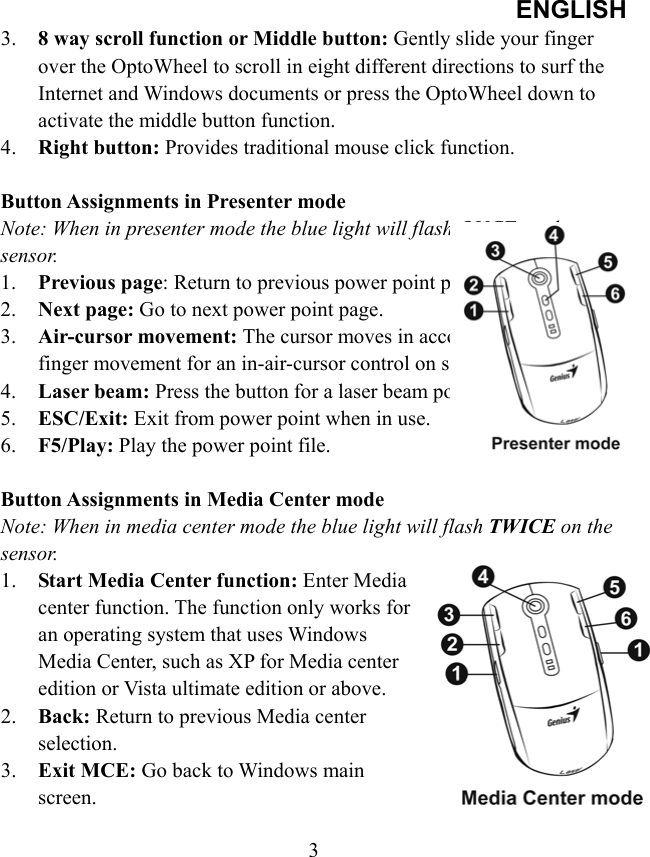 ENGLISH  33.  8 way scroll function or Middle button: Gently slide your finger over the OptoWheel to scroll in eight different directions to surf the Internet and Windows documents or press the OptoWheel down to activate the middle button function. 4.  Right button: Provides traditional mouse click function.  Button Assignments in Presenter mode Note: When in presenter mode the blue light will flash ONCE on the sensor. 1.  Previous page: Return to previous power point page. 2.  Next page: Go to next power point page. 3.  Air-cursor movement: The cursor moves in accordance to your finger movement for an in-air-cursor control on screen. 4.  Laser beam: Press the button for a laser beam pointer. 5.  ESC/Exit: Exit from power point when in use. 6.  F5/Play: Play the power point file.  Button Assignments in Media Center mode Note: When in media center mode the blue light will flash TWICE on the sensor. 1.  Start Media Center function: Enter Media center function. The function only works for an operating system that uses Windows Media Center, such as XP for Media center edition or Vista ultimate edition or above. 2.  Back: Return to previous Media center selection. 3.  Exit MCE: Go back to Windows main screen.  