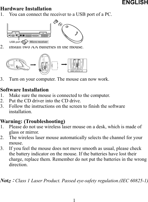 ENGLISH  1Hardware Installation 1.  You can connect the receiver to a USB port of a PC.      2.  Install two AA batteries in the mouse.      3.  Turn on your computer. The mouse can now work.  Software Installation 1.  Make sure the mouse is connected to the computer. 2.  Put the CD driver into the CD drive. 3.  Follow the instructions on the screen to finish the software installation.  Warning: (Troubleshooting) 1.  Please do not use wireless laser mouse on a desk, which is made of glass or mirror.   2.  The wireless laser mouse automatically selects the channel for your mouse.  3.  If you feel the mouse does not move smooth as usual, please check the battery indicator on the mouse. If the batteries have lost their charge, replace them. Remember do not put the batteries in the wrong direction.   Note：Class 1 Laser Product. Passed eye-safety regulation.(IEC 60825-1)   