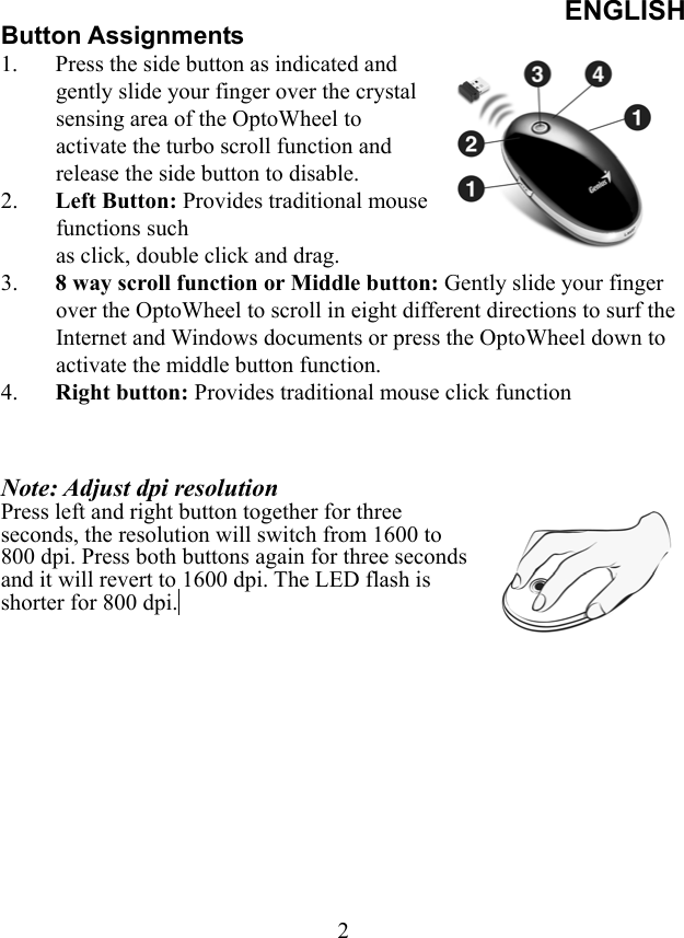 ENGLISH  2Button Assignments 1.  Press the side button as indicated and gently slide your finger over the crystal sensing area of the OptoWheel to activate the turbo scroll function and release the side button to disable.   2.  Left Button: Provides traditional mouse functions such   as click, double click and drag. 3.  8 way scroll function or Middle button: Gently slide your finger over the OptoWheel to scroll in eight different directions to surf the Internet and Windows documents or press the OptoWheel down to activate the middle button function.  4.  Right button: Provides traditional mouse click function    Note: Adjust dpi resolution Press left and right button together for three seconds, the resolution will switch from 1600 to 800 dpi. Press both buttons again for three seconds and it will revert to 1600 dpi. The LED flash is shorter for 800 dpi.  
