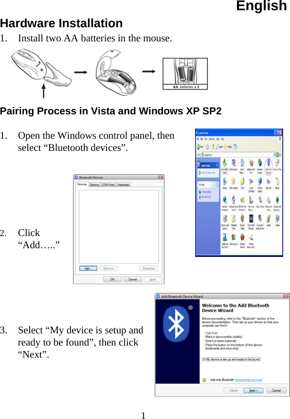 English  1Hardware Installation 1.  Install two AA batteries in the mouse.      Pairing Process in Vista and Windows XP SP2  1.  Open the Windows control panel, then select “Bluetooth devices”.       2.  Click “Add…..”       3.  Select “My device is setup and ready to be found”, then click “Next”.     