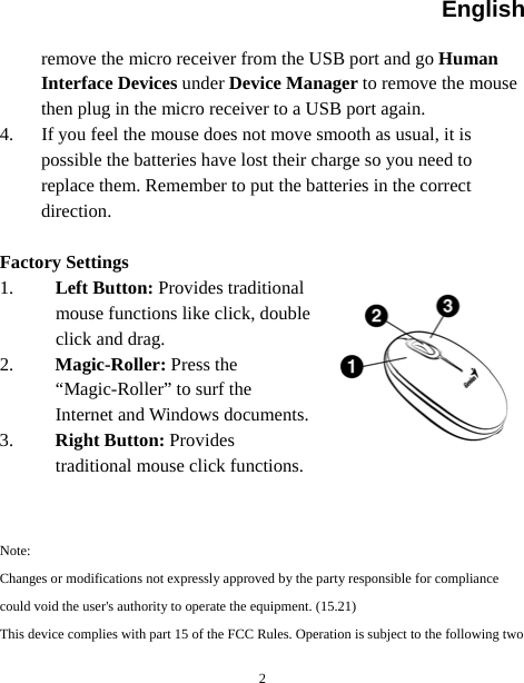 English   2remove the micro receiver from the USB port and go Human Interface Devices under Device Manager to remove the mouse then plug in the micro receiver to a USB port again. 4. If you feel the mouse does not move smooth as usual, it is possible the batteries have lost their charge so you need to replace them. Remember to put the batteries in the correct direction.  Factory Settings 1. Left Button: Provides traditional mouse functions like click, double click and drag.  2. Magic-Roller: Press the “Magic-Roller” to surf the Internet and Windows documents.   3. Right Button: Provides traditional mouse click functions.   Note: Changes or modifications not expressly approved by the party responsible for compliance could void the user&apos;s authority to operate the equipment. (15.21) This device complies with part 15 of the FCC Rules. Operation is subject to the following two 