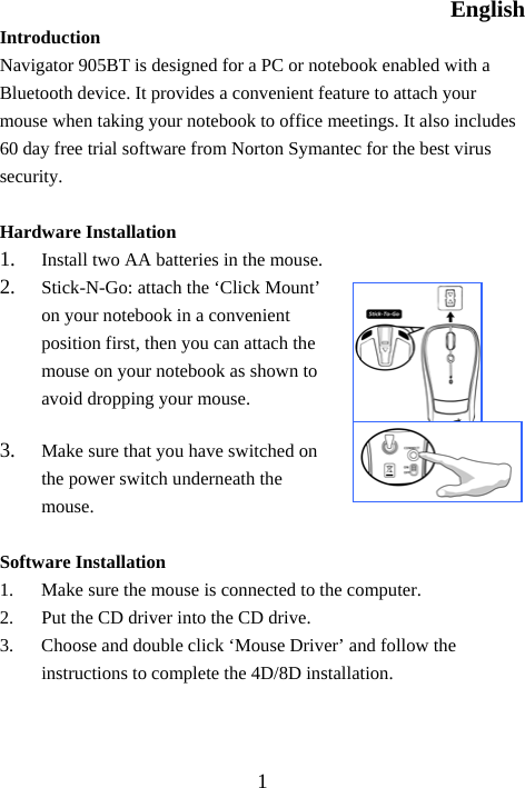 English  1Introduction  Navigator 905BT is designed for a PC or notebook enabled with a Bluetooth device. It provides a convenient feature to attach your mouse when taking your notebook to office meetings. It also includes 60 day free trial software from Norton Symantec for the best virus security.  Hardware Installation 1.  Install two AA batteries in the mouse. 2.  Stick-N-Go: attach the ‘Click Mount’ on your notebook in a convenient position first, then you can attach the mouse on your notebook as shown to avoid dropping your mouse. 3.  Make sure that you have switched on the power switch underneath the mouse.  Software Installation 1.  Make sure the mouse is connected to the computer. 2.  Put the CD driver into the CD drive. 3.  Choose and double click ‘Mouse Driver’ and follow the instructions to complete the 4D/8D installation.    