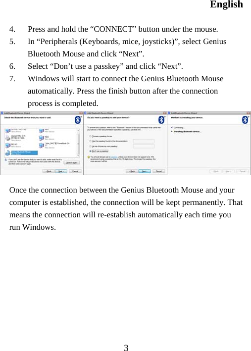 English  3 4.  Press and hold the “CONNECT” button under the mouse. 5.  In “Peripherals (Keyboards, mice, joysticks)”, select Genius Bluetooth Mouse and click “Next”. 6.  Select “Don’t use a passkey” and click “Next”. 7.  Windows will start to connect the Genius Bluetooth Mouse automatically. Press the finish button after the connection process is completed.       Once the connection between the Genius Bluetooth Mouse and your computer is established, the connection will be kept permanently. That means the connection will re-establish automatically each time you run Windows.         