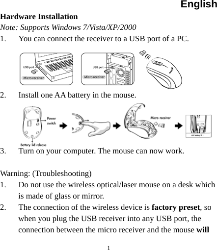 English  1 Hardware Installation Note: Supports Windows 7/Vista/XP/2000 1. You can connect the receiver to a USB port of a PC.     2. Install one AA battery in the mouse.     3. Turn on your computer. The mouse can now work.  Warning: (Troubleshooting) 1. Do not use the wireless optical/laser mouse on a desk which is made of glass or mirror.   2. The connection of the wireless device is factory preset, so when you plug the USB receiver into any USB port, the connection between the micro receiver and the mouse will 