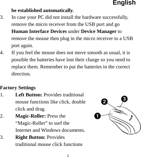 English  2 be established automatically. 3. In case your PC did not install the hardware successfully, remove the micro receiver from the USB port and go Human Interface Devices under Device Manager to remove the mouse then plug in the micro receiver to a USB port again. 4. If you feel the mouse does not move smooth as usual, it is possible the batteries have lost their charge so you need to replace them. Remember to put the batteries in the correct direction.  Factory Settings 1. Left Button: Provides traditional mouse functions like click, double click and drag.  2. Magic-Roller: Press the “Magic-Roller” to surf the Internet and Windows documents.   3. Right Button: Provides traditional mouse click functions 