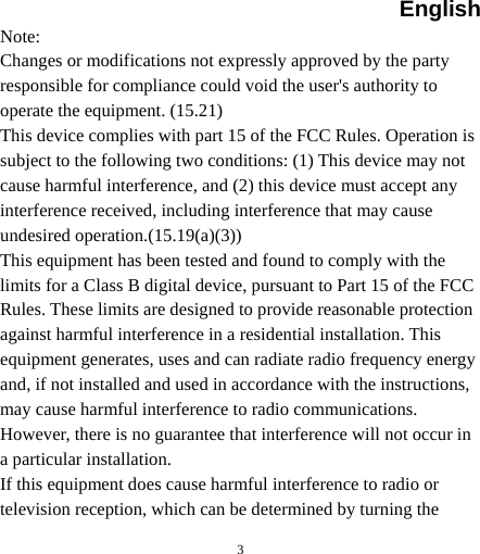 English  3 Note: Changes or modifications not expressly approved by the party responsible for compliance could void the user&apos;s authority to operate the equipment. (15.21) This device complies with part 15 of the FCC Rules. Operation is subject to the following two conditions: (1) This device may not cause harmful interference, and (2) this device must accept any interference received, including interference that may cause undesired operation.(15.19(a)(3)) This equipment has been tested and found to comply with the limits for a Class B digital device, pursuant to Part 15 of the FCC Rules. These limits are designed to provide reasonable protection against harmful interference in a residential installation. This equipment generates, uses and can radiate radio frequency energy and, if not installed and used in accordance with the instructions, may cause harmful interference to radio communications. However, there is no guarantee that interference will not occur in a particular installation. If this equipment does cause harmful interference to radio or television reception, which can be determined by turning the 