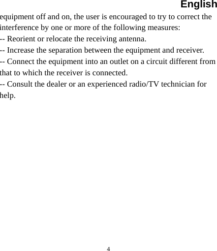 English  4 equipment off and on, the user is encouraged to try to correct the interference by one or more of the following measures: -- Reorient or relocate the receiving antenna. -- Increase the separation between the equipment and receiver. -- Connect the equipment into an outlet on a circuit different from that to which the receiver is connected. -- Consult the dealer or an experienced radio/TV technician for help. 