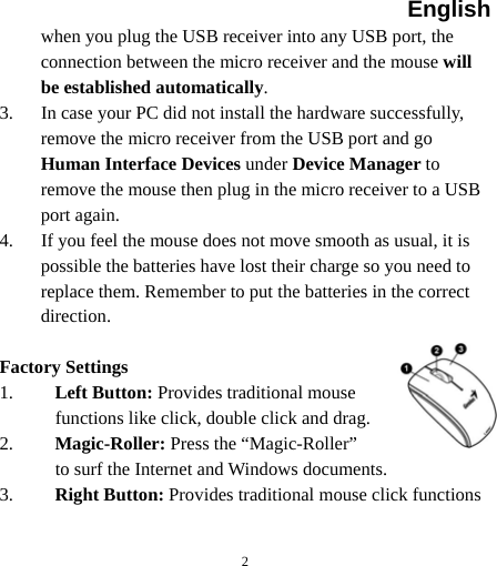English  2when you plug the USB receiver into any USB port, the connection between the micro receiver and the mouse will be established automatically. 3. In case your PC did not install the hardware successfully, remove the micro receiver from the USB port and go Human Interface Devices under Device Manager to remove the mouse then plug in the micro receiver to a USB port again. 4. If you feel the mouse does not move smooth as usual, it is possible the batteries have lost their charge so you need to replace them. Remember to put the batteries in the correct direction.  Factory Settings 1. Left Button: Provides traditional mouse functions like click, double click and drag.  2. Magic-Roller: Press the “Magic-Roller” to surf the Internet and Windows documents.   3. Right Button: Provides traditional mouse click functions  