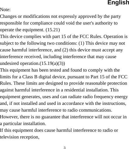English  3Note: Changes or modifications not expressly approved by the party responsible for compliance could void the user&apos;s authority to operate the equipment. (15.21) This device complies with part 15 of the FCC Rules. Operation is subject to the following two conditions: (1) This device may not cause harmful interference, and (2) this device must accept any interference received, including interference that may cause undesired operation.(15.19(a)(3)) This equipment has been tested and found to comply with the limits for a Class B digital device, pursuant to Part 15 of the FCC Rules. These limits are designed to provide reasonable protection against harmful interference in a residential installation. This equipment generates, uses and can radiate radio frequency energy and, if not installed and used in accordance with the instructions, may cause harmful interference to radio communications. However, there is no guarantee that interference will not occur in a particular installation. If this equipment does cause harmful interference to radio or television reception, 