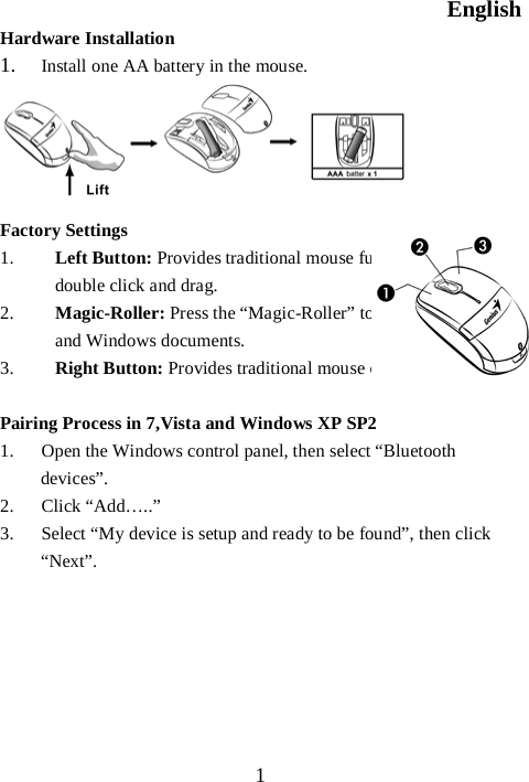English  1 Hardware Installation 1. Install one AA battery in the mouse.      Factory Settings 1. Left Button: Provides traditional mouse functions like click, double click and drag.  2. Magic-Roller: Press the “Magic-Roller” to surf the Internet and Windows documents.   3. Right Button: Provides traditional mouse click functions.  Pairing Process in 7,Vista and Windows XP SP2 1. Open the Windows control panel, then select “Bluetooth devices”. 2. Click “Add…..” 3. Select “My device is setup and ready to be found”, then click “Next”.       