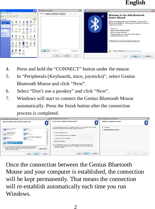 English  2         4. Press and hold the “CONNECT” button under the mouse. 5. In “Peripherals (Keyboards, mice, joysticks)”, select Genius Bluetooth Mouse and click “Next”. 6. Select “Don’t use a passkey” and click “Next”. 7. Windows will start to connect the Genius Bluetooth Mouse automatically. Press the finish button after the connection process is completed.       Once the connection between the Genius Bluetooth Mouse and your computer is established, the connection will be kept permanently. That means the connection will re-establish automatically each time you run Windows. 