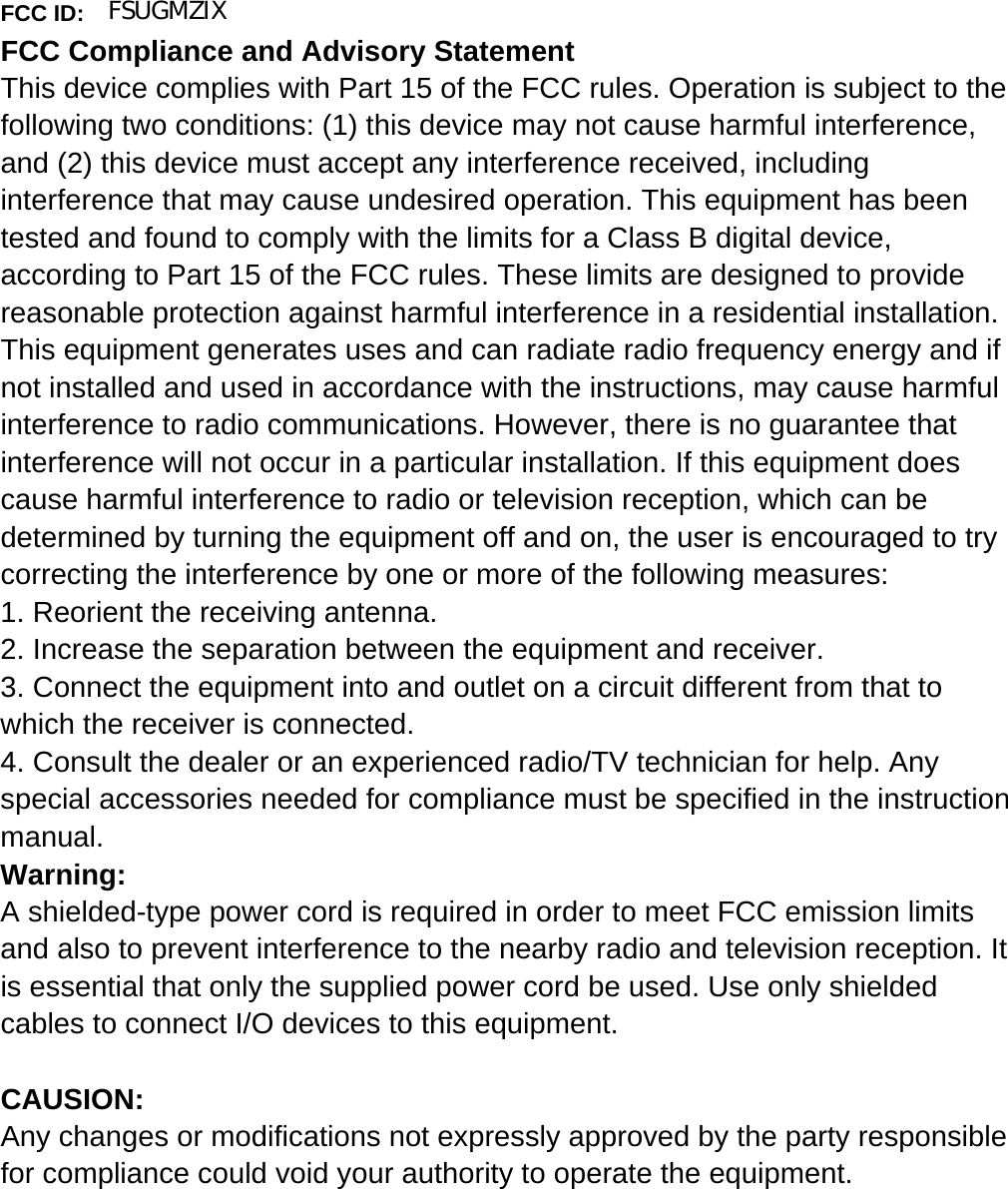   FCC ID: FCC Compliance and Advisory Statement This device complies with Part 15 of the FCC rules. Operation is subject to the following two conditions: (1) this device may not cause harmful interference, and (2) this device must accept any interference received, including interference that may cause undesired operation. This equipment has been tested and found to comply with the limits for a Class B digital device, according to Part 15 of the FCC rules. These limits are designed to provide reasonable protection against harmful interference in a residential installation. This equipment generates uses and can radiate radio frequency energy and if not installed and used in accordance with the instructions, may cause harmful interference to radio communications. However, there is no guarantee that interference will not occur in a particular installation. If this equipment does cause harmful interference to radio or television reception, which can be determined by turning the equipment off and on, the user is encouraged to try correcting the interference by one or more of the following measures:   1. Reorient the receiving antenna. 2. Increase the separation between the equipment and receiver. 3. Connect the equipment into and outlet on a circuit different from that to which the receiver is connected. 4. Consult the dealer or an experienced radio/TV technician for help. Any special accessories needed for compliance must be specified in the instruction manual. Warning: A shielded-type power cord is required in order to meet FCC emission limits and also to prevent interference to the nearby radio and television reception. It is essential that only the supplied power cord be used. Use only shielded cables to connect I/O devices to this equipment.  CAUSION: Any changes or modifications not expressly approved by the party responsible for compliance could void your authority to operate the equipment. FSUGMZIX