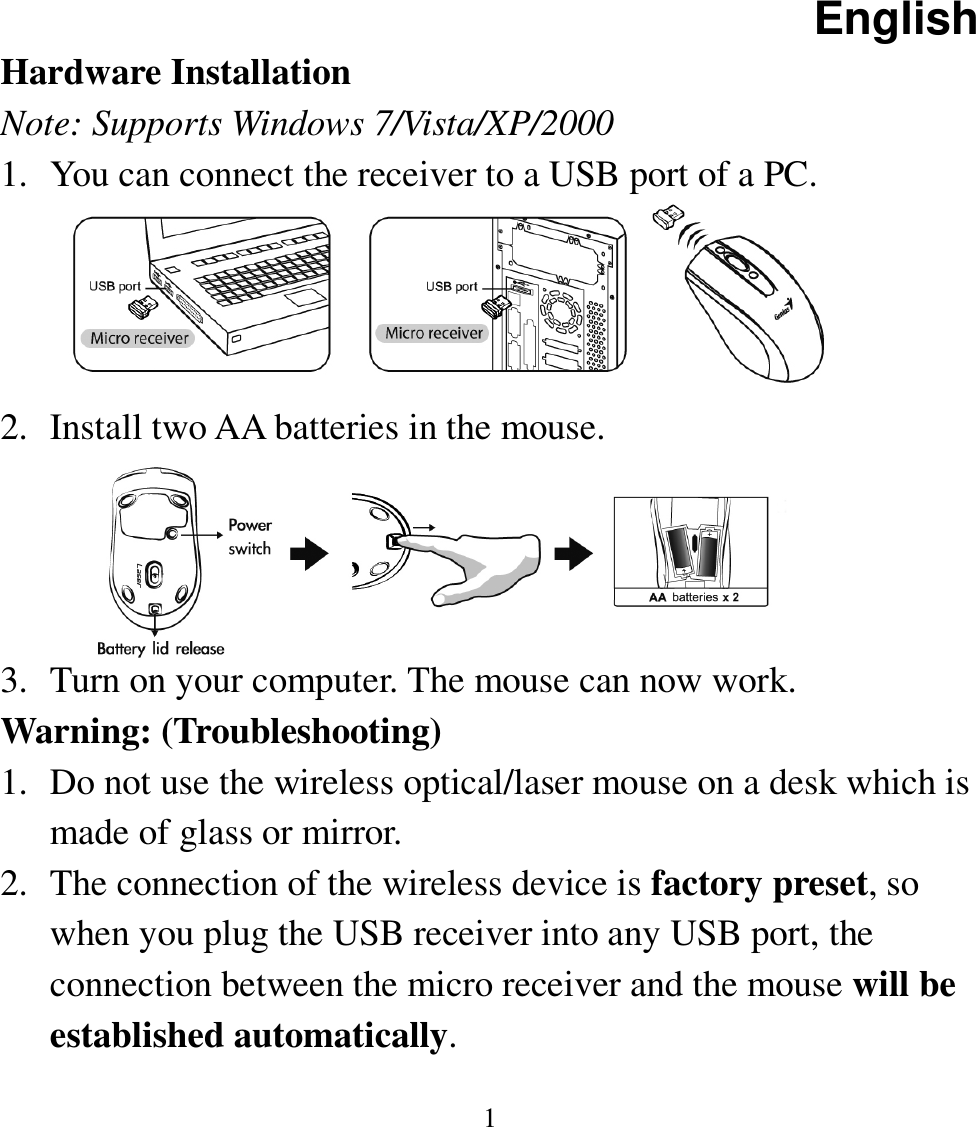 English  1 Hardware Installation Note: Supports Windows 7/Vista/XP/2000 1. You can connect the receiver to a USB port of a PC.     2. Install two AA batteries in the mouse.     3. Turn on your computer. The mouse can now work. Warning: (Troubleshooting) 1. Do not use the wireless optical/laser mouse on a desk which is made of glass or mirror.   2. The connection of the wireless device is factory preset, so when you plug the USB receiver into any USB port, the connection between the micro receiver and the mouse will be established automatically. 