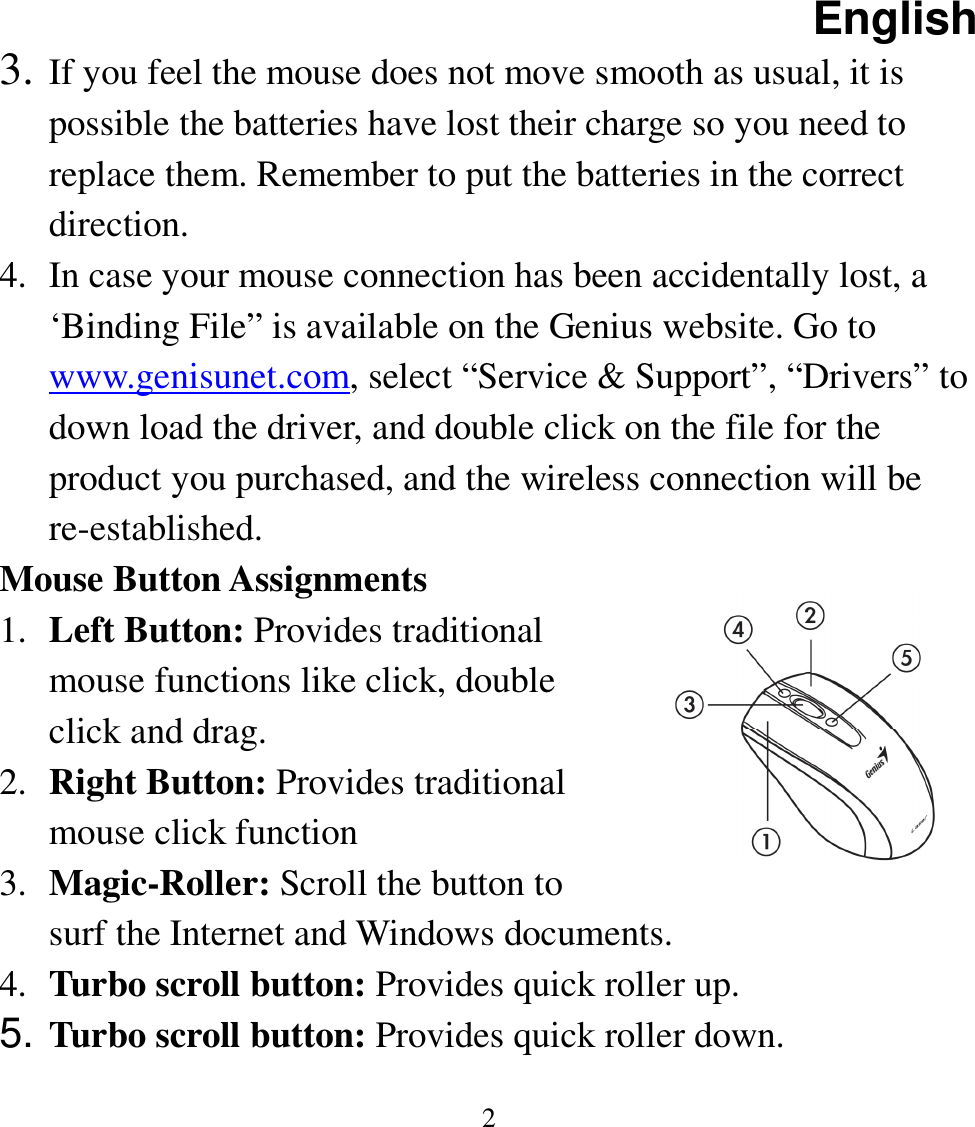 English  2 3. If you feel the mouse does not move smooth as usual, it is possible the batteries have lost their charge so you need to replace them. Remember to put the batteries in the correct direction. 4. In case your mouse connection has been accidentally lost, a ‘Binding File” is available on the Genius website. Go to www.genisunet.com, select “Service &amp; Support”, “Drivers” to down load the driver, and double click on the file for the product you purchased, and the wireless connection will be re-established. Mouse Button Assignments 1. Left Button: Provides traditional mouse functions like click, double click and drag. 2. Right Button: Provides traditional mouse click function 3. Magic-Roller: Scroll the button to surf the Internet and Windows documents. 4. Turbo scroll button: Provides quick roller up. 5. Turbo scroll button: Provides quick roller down. 