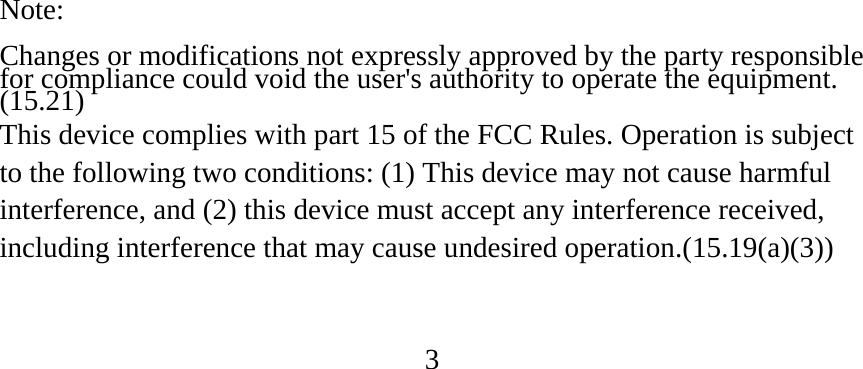 Note:  Changes or modifications not expressly approved by the party responsible for compliance could void the user&apos;s authority to operate the equipment. (15.21) This device complies with part 15 of the FCC Rules. Operation is subject to the following two conditions: (1) This device may not cause harmful interference, and (2) this device must accept any interference received, including interference that may cause undesired operation.(15.19(a)(3))   3 