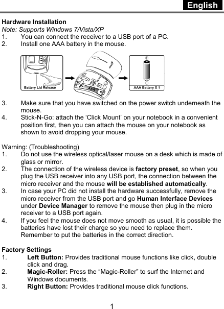  English   1 Hardware Installation Note: Supports Windows 7/Vista/XP 1.  You can connect the receiver to a USB port of a PC. 2.  Install one AAA battery in the mouse.  3.  Make sure that you have switched on the power switch underneath the mouse. 4.  Stick-N-Go: attach the ‘Click Mount’ on your notebook in a convenient position first, then you can attach the mouse on your notebook as shown to avoid dropping your mouse.  Warning: (Troubleshooting) 1.  Do not use the wireless optical/laser mouse on a desk which is made of glass or mirror.   2.  The connection of the wireless device is factory preset, so when you plug the USB receiver into any USB port, the connection between the micro receiver and the mouse will be established automatically. 3.  In case your PC did not install the hardware successfully, remove the micro receiver from the USB port and go Human Interface Devices under Device Manager to remove the mouse then plug in the micro receiver to a USB port again. 4.  If you feel the mouse does not move smooth as usual, it is possible the batteries have lost their charge so you need to replace them. Remember to put the batteries in the correct direction.  Factory Settings 1.  Left Button: Provides traditional mouse functions like click, double click and drag.  2.  Magic-Roller: Press the “Magic-Roller” to surf the Internet and Windows documents.   3.  Right Button: Provides traditional mouse click functions. 