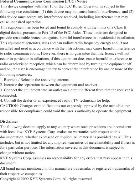Federal Communications Commission (FCC) Notice This device complies with Part 15 of the FCC Rules. Operation is subject to the following two conditions: (1) this device may not cause harmful interference, and (2) this device must accept any interference received, including interference that may cause undesired operation. This equipment has been tested and found to comply with the limits of a Class B digital device, pursuant to Part 15 of the FCC Rules. These limits are designed to provide reasonable protection against harmful interference in a residential installation. This equipment generates, uses and can radiate radio frequency energy and, if not installed and used in accordance with the instructions, may cause harmful interference to radio communications. However, there is no guarantee that interference will not occur in particular installations, if this equipment does cause harmful interference to radio or television reception, which can be determined by turning the equipment off and on, the user is encouraged to try to correct the interference by one or more of the following measures: 1. Reorient / Relocate the receiving antenna. 2. Increase the separation between the equipment and receiver. 3. Connect the equipment into an outlet on a circuit different from that the receiver is connected. 4. Consult the dealer or an experienced radio / TV technician for help. CAUTION: Changes or modifications not expressly approved by the manufacturer responsible for compliance could void the user’s authority to operate the equipment.  Disclaimer The following does not apply to any country where such provisions are inconsistent with local law: KYE Systems Corp. makes no warranties with respect to this documentation, whether expressed or implied. All material is provided “as is”. This includes, but is not limited to, any implied warranties of merchantability and fitness is for a particular purpose. The information covered in this document is subject to change without notice. KYE Systems Corp. assumes no responsibility for any errors that may appear in this document.  All brand names mentioned in this manual are trademarks or registered trademarks of their respective companies. Copyright © 2009 KYE Systems Corp. All rights reserved. 