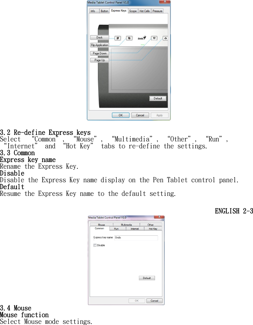        3.2 Re-define Express keys Select  “Common＂, “Mouse＂, “Multimedia＂, “Other＂, “Run＂, “Internet＂ and “Hot Key＂ tabs to re-define the settings. 3.3 Common Express key name  Rename the Express Key. Disable Disable the Express Key name display on the Pen Tablet control panel. Default Resume the Express Key name to the default setting.  ENGLISH 2-3  3.4 Mouse Mouse function  Select Mouse mode settings. 