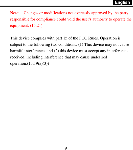  English   5 Note:    Changes or modifications not expressly approved by the party responsible for compliance could void the user&apos;s authority to operate the equipment. (15.21)    This device complies with part 15 of the FCC Rules. Operation is subject to the following two conditions: (1) This device may not cause harmful interference, and (2) this device must accept any interference received, including interference that may cause undesired operation.(15.19(a)(3))  