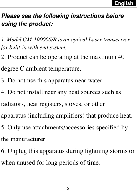  English   2 Please see the following instructions before using the product:  1. Model GM-100006/R is an optical Laser transceiver for built-in with end system. 2. Product can be operating at the maximum 40 degree C ambient temperature. 3. Do not use this apparatus near water. 4. Do not install near any heat sources such as radiators, heat registers, stoves, or other apparatus (including amplifiers) that produce heat. 5. Only use attachments/accessories specified by the manufacturer 6. Unplug this apparatus during lightning storms or when unused for long periods of time. 