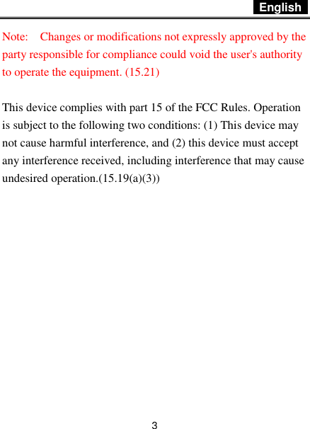  English   3 Note:    Changes or modifications not expressly approved by the party responsible for compliance could void the user&apos;s authority to operate the equipment. (15.21)    This device complies with part 15 of the FCC Rules. Operation is subject to the following two conditions: (1) This device may not cause harmful interference, and (2) this device must accept any interference received, including interference that may cause undesired operation.(15.19(a)(3))         