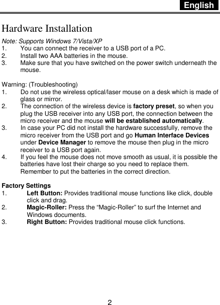  English   2 Hardware Installation Note: Supports Windows 7/Vista/XP 1.  You can connect the receiver to a USB port of a PC. 2.  Install two AAA batteries in the mouse. 3.  Make sure that you have switched on the power switch underneath the mouse.  Warning: (Troubleshooting) 1.  Do not use the wireless optical/laser mouse on a desk which is made of glass or mirror.   2.  The connection of the wireless device is factory preset, so when you plug the USB receiver into any USB port, the connection between the micro receiver and the mouse will be established automatically. 3.  In case your PC did not install the hardware successfully, remove the micro receiver from the USB port and go Human Interface Devices under Device Manager to remove the mouse then plug in the micro receiver to a USB port again. 4.  If you feel the mouse does not move smooth as usual, it is possible the batteries have lost their charge so you need to replace them. Remember to put the batteries in the correct direction.  Factory Settings 1.  Left Button: Provides traditional mouse functions like click, double click and drag.  2.  Magic-Roller: Press the “Magic-Roller” to surf the Internet and Windows documents.   3.  Right Button: Provides traditional mouse click functions.        