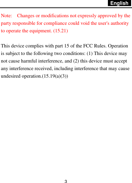  English   3 Note:    Changes or modifications not expressly approved by the party responsible for compliance could void the user&apos;s authority to operate the equipment. (15.21)    This device complies with part 15 of the FCC Rules. Operation is subject to the following two conditions: (1) This device may not cause harmful interference, and (2) this device must accept any interference received, including interference that may cause undesired operation.(15.19(a)(3))  