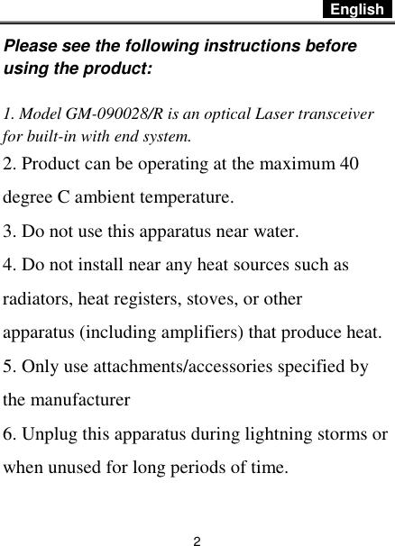  English   2 Please see the following instructions before using the product:  1. Model GM-090028/R is an optical Laser transceiver for built-in with end system. 2. Product can be operating at the maximum 40 degree C ambient temperature. 3. Do not use this apparatus near water. 4. Do not install near any heat sources such as radiators, heat registers, stoves, or other apparatus (including amplifiers) that produce heat. 5. Only use attachments/accessories specified by the manufacturer 6. Unplug this apparatus during lightning storms or when unused for long periods of time. 