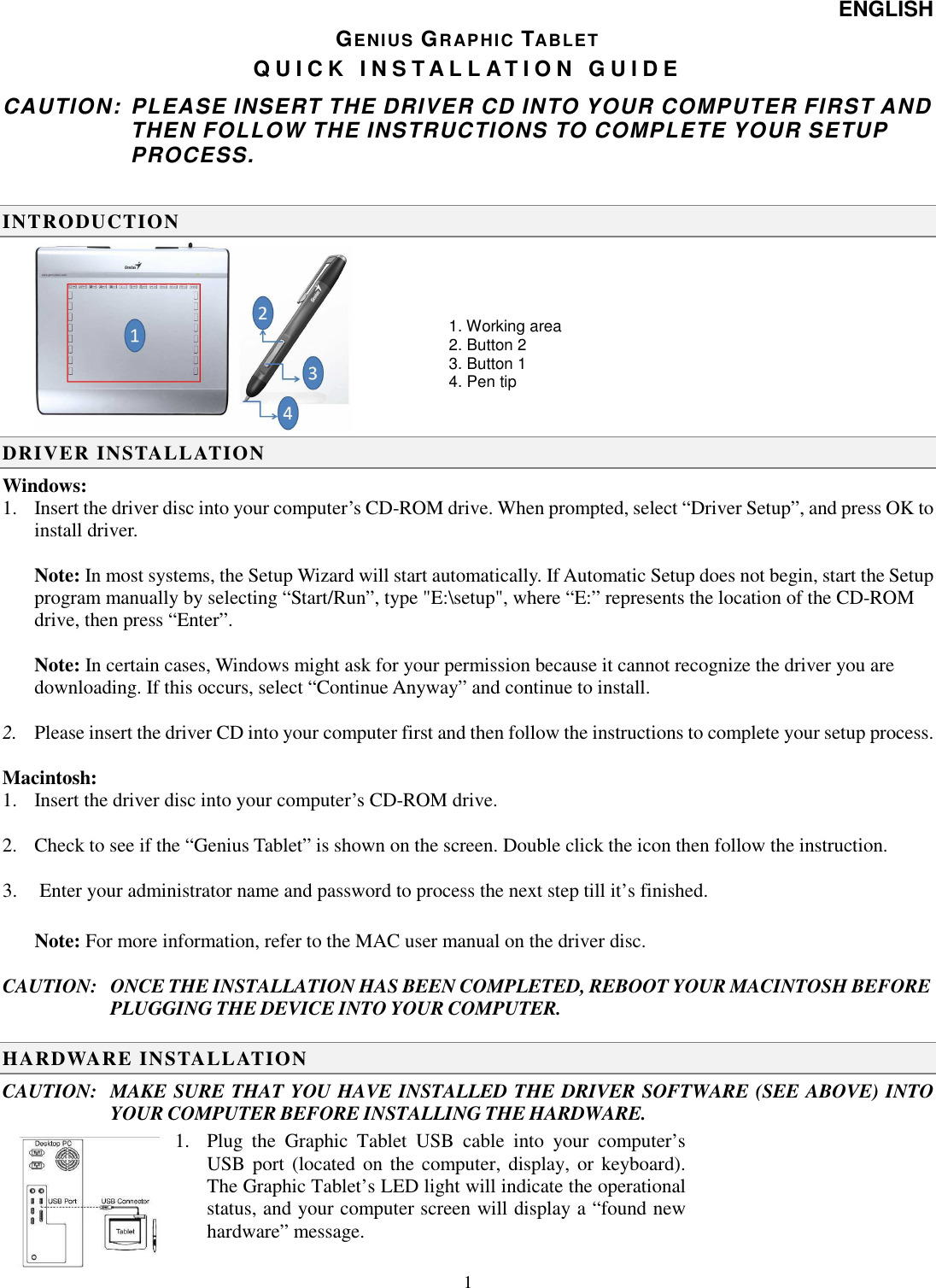 ENGLISH   1GENIUS GRAPHIC TABLET Q U I C K   I N S T A L L A T I O N   G U I D E  CAUTION:  PLEASE INSERT THE DRIVER CD INTO YOUR COMPUTER FIRST AND THEN FOLLOW THE INSTRUCTIONS TO COMPLETE YOUR SETUP PROCESS. INTRODUCTION  DRIVER INSTALLATION Windows: 1. Insert the driver disc into your computer’s CD-ROM drive. When prompted, select “Driver Setup”, and press OK to install driver.  Note: In most systems, the Setup Wizard will start automatically. If Automatic Setup does not begin, start the Setup program manually by selecting “Start/Run”, type &quot;E:\setup&quot;, where “E:” represents the location of the CD-ROM drive, then press “Enter”.  Note: In certain cases, Windows might ask for your permission because it cannot recognize the driver you are downloading. If this occurs, select “Continue Anyway” and continue to install.   2. Please insert the driver CD into your computer first and then follow the instructions to complete your setup process.  Macintosh: 1. Insert the driver disc into your computer’s CD-ROM drive.   2. Check to see if the “Genius Tablet” is shown on the screen. Double click the icon then follow the instruction.  3.  Enter your administrator name and password to process the next step till it’s finished.  Note: For more information, refer to the MAC user manual on the driver disc.   CAUTION:  ONCE THE INSTALLATION HAS BEEN COMPLETED, REBOOT YOUR MACINTOSH BEFORE PLUGGING THE DEVICE INTO YOUR COMPUTER.  HARDWARE INSTALLATION  CAUTION:   MAKE SURE THAT YOU HAVE INSTALLED THE DRIVER SOFTWARE (SEE ABOVE) INTO YOUR COMPUTER BEFORE INSTALLING THE HARDWARE. 1. Plug  the  Graphic  Tablet  USB  cable  into  your  computer’s USB port  (located on the computer, display, or  keyboard). The Graphic Tablet’s LED light will indicate the operational status, and your computer screen will display a “found new hardware” message.  1. Working area 2. Button 2 3. Button 1 4. Pen tip 