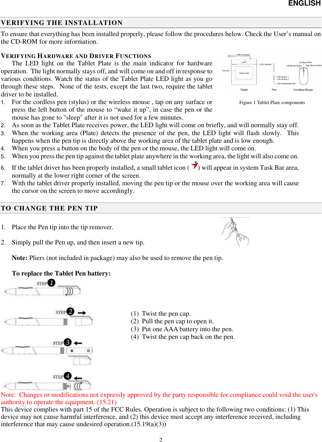 ENGLISH   2  Figure 1 Tablet Plate components                               VERIFYING THE INSTALLATION To ensure that everything has been installed properly, please follow the procedures below. Check the User’s manual on the CD-ROM for more information. VERIFYING HARDWARE AND DRIVER FUNCTIONS The  LED  light  on  the  Tablet  Plate  is  the  main  indicator  for  hardware operation.  The light normally stays off, and will come on and off in response to various conditions. Watch the status of the Tablet Plate LED light as you go through these steps.  None of the tests, except the last two, require the tablet driver to be installed. 1. For the cordless pen (stylus) or the wireless mouse , tap on any surface or press the left button of the mouse to “wake it up”, in case the pen or the mouse has gone to &quot;sleep&quot; after it is not used for a few minutes. 2. As soon as the Tablet Plate receives power, the LED light will come on briefly, and will normally stay off. 3. When the working area (Plate) detects the presence of the pen, the  LED light will flash slowly.  This happens when the pen tip is directly above the working area of the tablet plate and is low enough. 4. When you press a button on the body of the pen or the mouse, the LED light will come on. 5. When you press the pen tip against the tablet plate anywhere in the working area, the light will also come on. 6. If the tablet driver has been properly installed, a small tablet icon ( ) will appear in system Task Bar area, normally at the lower right corner of the screen. 7. With the tablet driver properly installed, moving the pen tip or the mouse over the working area will cause the cursor on the screen to move accordingly.  TO CHANGE THE PEN TIP  1. Place the Pen tip into the tip remover.  2. Simply pull the Pen up, and then insert a new tip.  Note: Pliers (not included in package) may also be used to remove the pen tip.  To replace the Tablet Pen battery:   Note:  Changes or modifications not expressly approved by the party responsible for compliance could void the user&apos;s authority to operate the equipment. (15.21)  This device complies with part 15 of the FCC Rules. Operation is subject to the following two conditions: (1) This device may not cause harmful interference, and (2) this device must accept any interference received, including interference that may cause undesired operation.(15.19(a)(3)) (1) Twist the pen cap. (2) Pull the pen cap to open it. (3) Put one AAA battery into the pen. (4) Twist the pen cap back on the pen.  