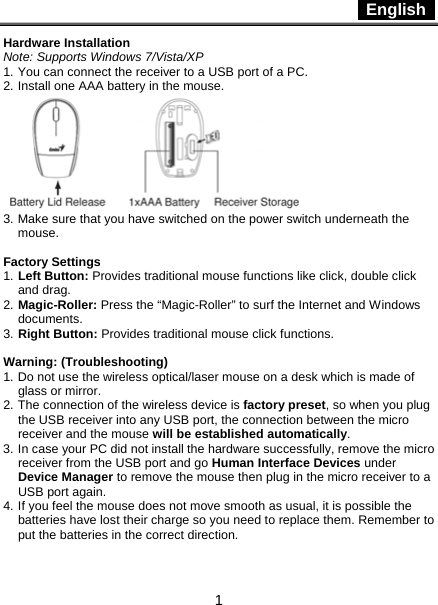  English   1 Hardware Installation Note: Supports Windows 7/Vista/XP 1. You can connect the receiver to a USB port of a PC. 2. Install one AAA battery in the mouse.  3. Make sure that you have switched on the power switch underneath the mouse.  Factory Settings 1. Left Button: Provides traditional mouse functions like click, double click and drag.  2. Magic-Roller: Press the “Magic-Roller” to surf the Internet and Windows documents.  3. Right Button: Provides traditional mouse click functions.  Warning: (Troubleshooting) 1. Do not use the wireless optical/laser mouse on a desk which is made of glass or mirror.   2. The connection of the wireless device is factory preset, so when you plug the USB receiver into any USB port, the connection between the micro receiver and the mouse will be established automatically. 3. In case your PC did not install the hardware successfully, remove the micro receiver from the USB port and go Human Interface Devices under Device Manager to remove the mouse then plug in the micro receiver to a USB port again. 4. If you feel the mouse does not move smooth as usual, it is possible the batteries have lost their charge so you need to replace them. Remember to put the batteries in the correct direction. 