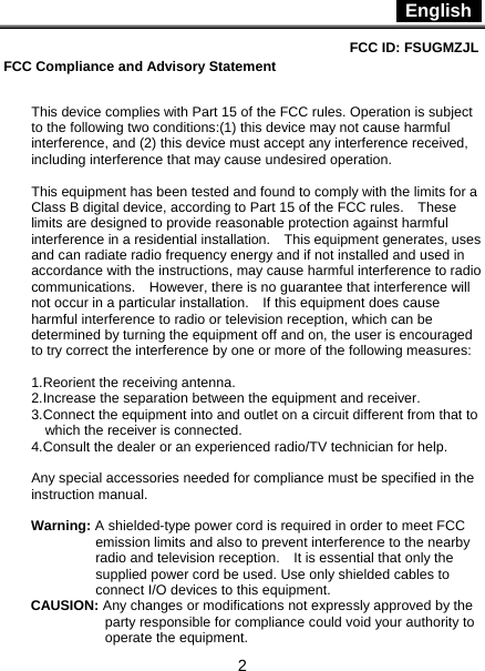  English   2 FCC ID: FSUGMZJL  FCC Compliance and Advisory Statement   This device complies with Part 15 of the FCC rules. Operation is subject to the following two conditions:(1) this device may not cause harmful interference, and (2) this device must accept any interference received, including interference that may cause undesired operation.  This equipment has been tested and found to comply with the limits for a Class B digital device, according to Part 15 of the FCC rules.    These limits are designed to provide reasonable protection against harmful interference in a residential installation.    This equipment generates, uses and can radiate radio frequency energy and if not installed and used in accordance with the instructions, may cause harmful interference to radio communications.    However, there is no guarantee that interference will not occur in a particular installation.    If this equipment does cause harmful interference to radio or television reception, which can be determined by turning the equipment off and on, the user is encouraged to try correct the interference by one or more of the following measures:  1.Reorient the receiving antenna. 2.Increase the separation between the equipment and receiver. 3.Connect the equipment into and outlet on a circuit different from that to which the receiver is connected. 4.Consult the dealer or an experienced radio/TV technician for help.  Any special accessories needed for compliance must be specified in the instruction manual.  Warning: A shielded-type power cord is required in order to meet FCC emission limits and also to prevent interference to the nearby radio and television reception.    It is essential that only the supplied power cord be used. Use only shielded cables to connect I/O devices to this equipment. CAUSION: Any changes or modifications not expressly approved by the party responsible for compliance could void your authority to operate the equipment.                        