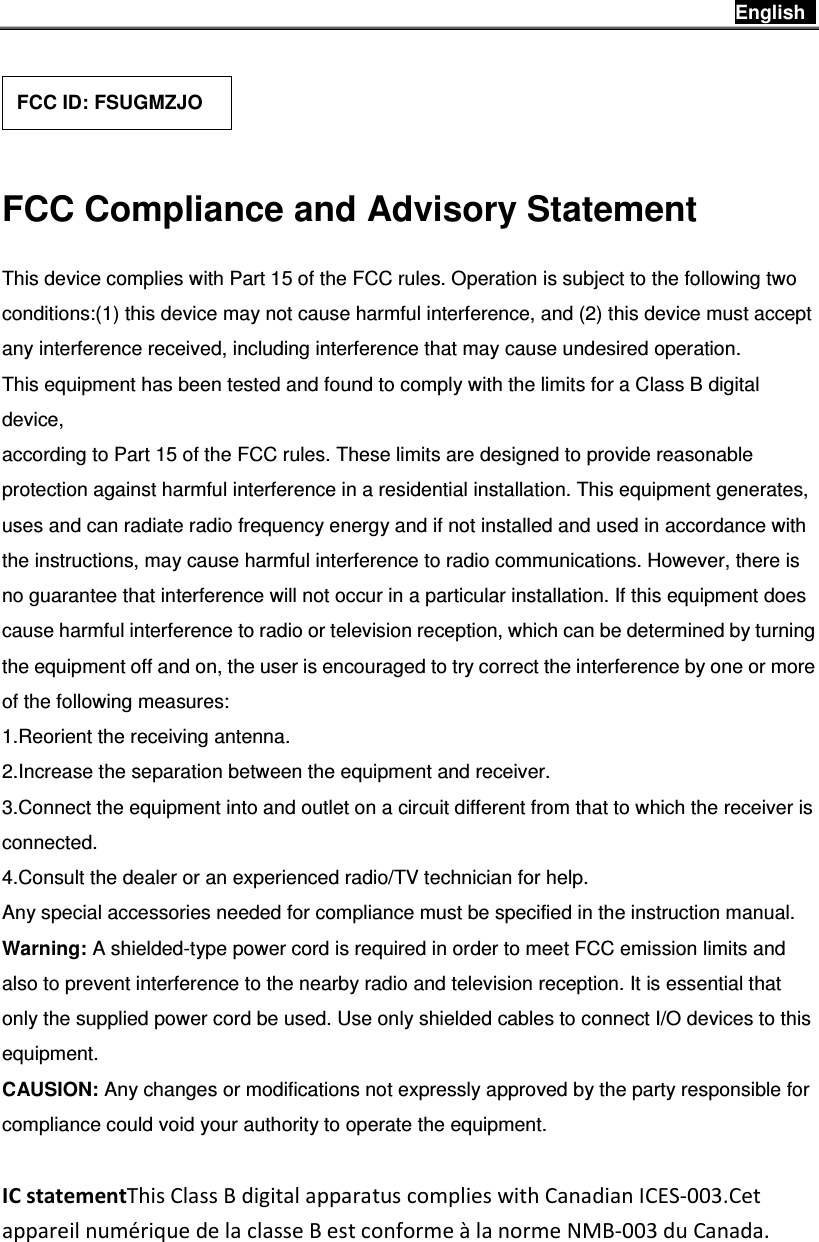 English      FCC Compliance and Advisory Statement This device complies with Part 15 of the FCC rules. Operation is subject to the following two conditions:(1) this device may not cause harmful interference, and (2) this device must accept any interference received, including interference that may cause undesired operation. This equipment has been tested and found to comply with the limits for a Class B digital device, according to Part 15 of the FCC rules. These limits are designed to provide reasonable protection against harmful interference in a residential installation. This equipment generates, uses and can radiate radio frequency energy and if not installed and used in accordance with the instructions, may cause harmful interference to radio communications. However, there is no guarantee that interference will not occur in a particular installation. If this equipment does cause harmful interference to radio or television reception, which can be determined by turning the equipment off and on, the user is encouraged to try correct the interference by one or more of the following measures: 1.Reorient the receiving antenna. 2.Increase the separation between the equipment and receiver. 3.Connect the equipment into and outlet on a circuit different from that to which the receiver is connected. 4.Consult the dealer or an experienced radio/TV technician for help. Any special accessories needed for compliance must be specified in the instruction manual. Warning: A shielded-type power cord is required in order to meet FCC emission limits and also to prevent interference to the nearby radio and television reception. It is essential that only the supplied power cord be used. Use only shielded cables to connect I/O devices to this equipment. CAUSION: Any changes or modifications not expressly approved by the party responsible for compliance could void your authority to operate the equipment.  IC statementThis Class B digital apparatus complies with Canadian ICES-003.Cet appareil numérique de la classe B est conforme à la norme NMB-003 du Canada. FCC ID: FSUGMZJO 